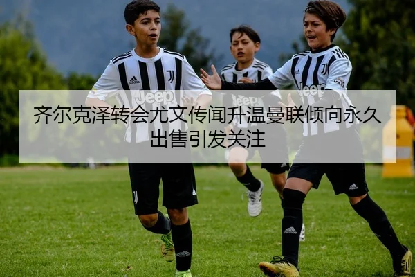 齐尔克泽转会尤文传闻升温曼联倾向永久出售引发关注（BAJIESPORTS）
